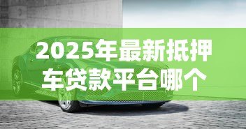 2025年最新抵押车贷款平台哪个好:2025年车抵贷平台哪家最靠谱 2025年最新抵押车贷款平台哪个好:2025年车抵贷平台哪家最靠谱