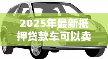 2025年最新抵押贷款车可以卖吗：贷款未还清的车辆能出售吗