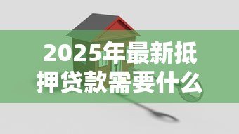2025年最新抵押贷款需要什么手续:办理房产抵押贷款需准备哪些材料 2025年最新抵押贷款需要什么手续:办理房产抵押贷款需准备哪些材料