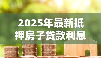 2025年最新抵押房子贷款利息多少:2025年房产抵押贷款利率是多少 2025年最新抵押房子贷款利息多少:2025年房产抵押贷款利率是多少