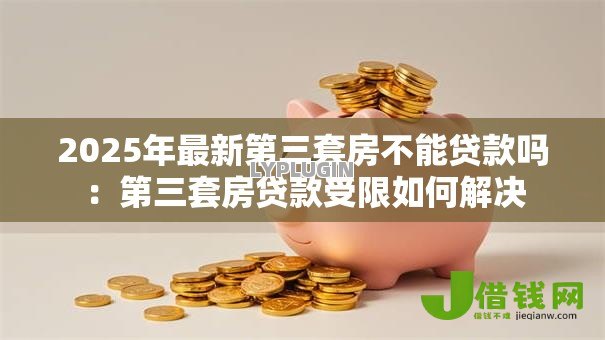 2025年最新第三套房不能贷款吗：第三套房贷款受限如何解决