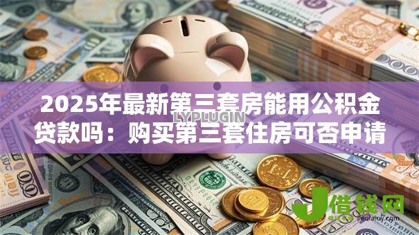 2025年最新第三套房能用公积金贷款吗:购买第三套住房可否申请公积金贷款 2025年最新第三套房能用公积金贷款吗:购买第三套住房可否申请公积金贷款