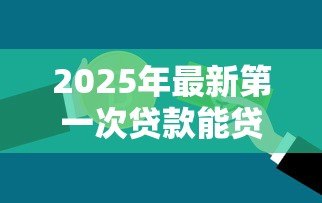 2025年最新第一次贷款能贷款多少:首次申请贷款额度上限是多少 2025年最新第一次贷款能贷款多少:首次申请贷款额度上限是多少