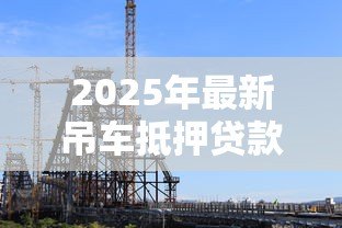 2025年最新吊车抵押贷款：工程机械如何办理抵押融资