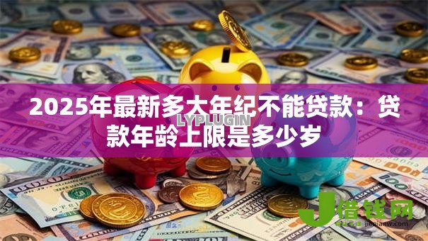 2025年最新多大年纪不能贷款：贷款年龄上限是多少岁