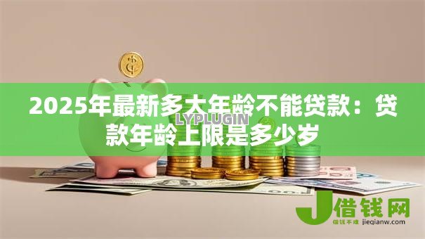 2025年最新多大年龄不能贷款:贷款年龄上限是多少岁 2025年最新多大年龄不能贷款:贷款年龄上限是多少岁