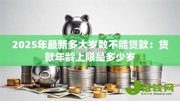 2025年最新多大岁数不能贷款:贷款年龄上限是多少岁 2025年最新多大岁数不能贷款:贷款年龄上限是多少岁