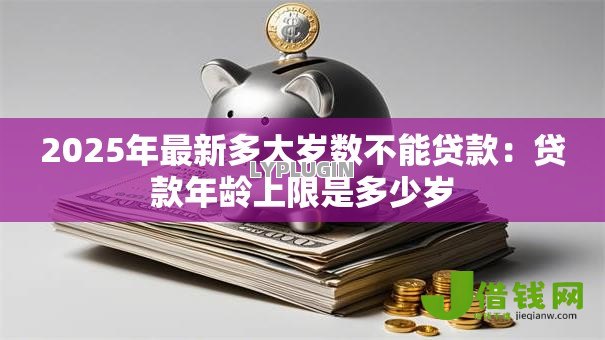 2025年最新多大岁数不能贷款:贷款年龄上限是多少岁 2025年最新多大岁数不能贷款:贷款年龄上限是多少岁