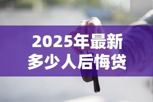 2025年最新多少人后悔贷款买车:贷款买车后为何那么多人心生悔意 2025年最新多少人后悔贷款买车:贷款买车后为何那么多人心生悔意