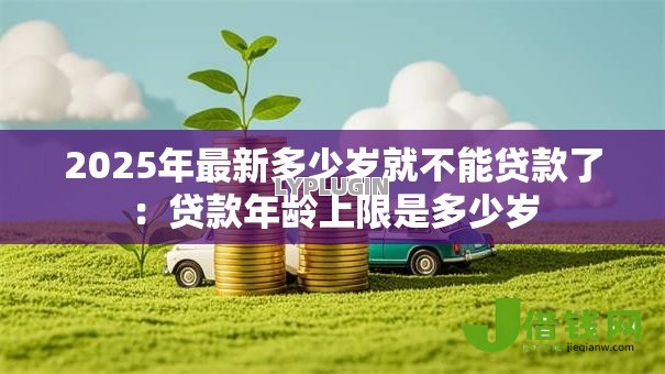 2025年最新多少岁就不能贷款了:贷款年龄上限是多少岁 2025年最新多少岁就不能贷款了:贷款年龄上限是多少岁