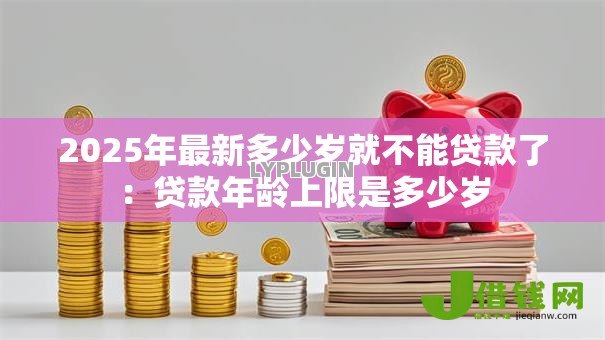 2025年最新多少岁就不能贷款了:贷款年龄上限是多少岁 2025年最新多少岁就不能贷款了:贷款年龄上限是多少岁