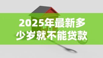 2025年最新多少岁就不能贷款买房：贷款买房年龄上限是多少