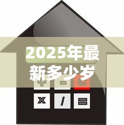 2025年最新多少岁可以贷款买房子:贷款购房最低年龄要求是多少 2025年最新多少岁可以贷款买房子:贷款购房最低年龄要求是多少