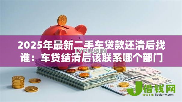 2025年最新二手车贷款还清后找谁:车贷结清后该联系哪个部门 2025年最新二手车贷款还清后找谁:车贷结清后该联系哪个部门