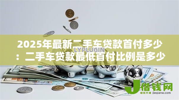2025年最新二手车贷款首付多少:二手车贷款最低首付比例是多少 2025年最新二手车贷款首付多少:二手车贷款最低首付比例是多少