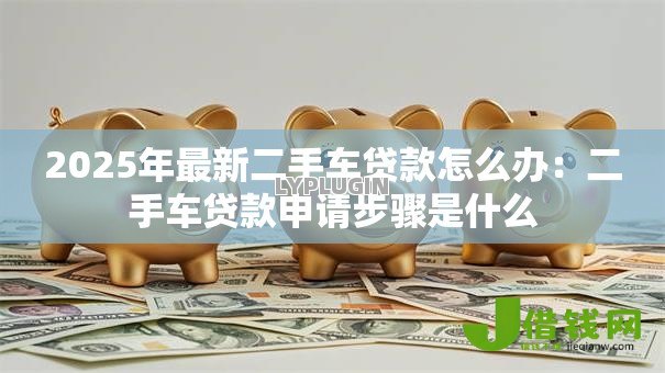 2025年最新二手车贷款怎么办:二手车贷款申请步骤是什么 2025年最新二手车贷款怎么办:二手车贷款申请步骤是什么