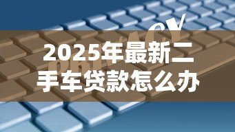 2025年最新二手车贷款怎么办理:如何申请二手车贷款 2025年最新二手车贷款怎么办理:如何申请二手车贷款