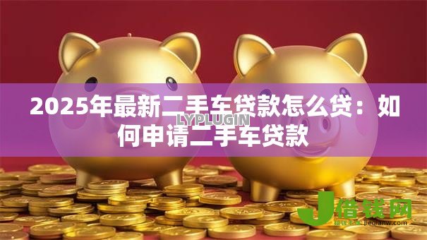 2025年最新二手车贷款怎么贷:如何申请二手车贷款 2025年最新二手车贷款怎么贷:如何申请二手车贷款