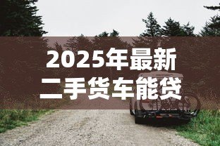 2025年最新二手货车能贷款吗:二手货车可否申请按揭 2025年最新二手货车能贷款吗:二手货车可否申请按揭