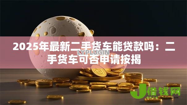 2025年最新二手货车能贷款吗:二手货车可否申请按揭 2025年最新二手货车能贷款吗:二手货车可否申请按揭
