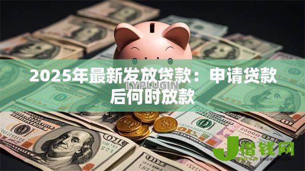 2025年最新发放贷款:申请贷款后何时放款 2025年最新发放贷款:申请贷款后何时放款