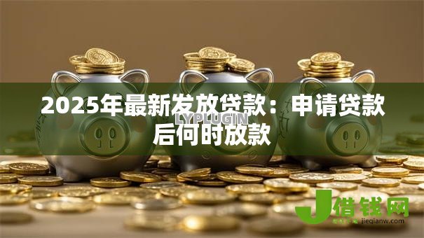 2025年最新发放贷款:申请贷款后何时放款 2025年最新发放贷款:申请贷款后何时放款