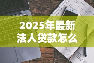 2025年最新法人贷款怎么贷:企业法人申请贷款流程指南 2025年最新法人贷款怎么贷:企业法人申请贷款流程指南