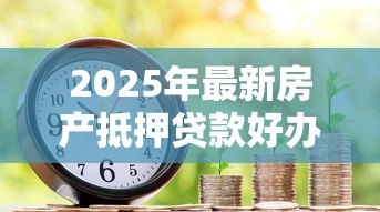 2025年最新房产抵押贷款好办吗:办理房产抵押贷款容易吗 2025年最新房产抵押贷款好办吗:办理房产抵押贷款容易吗