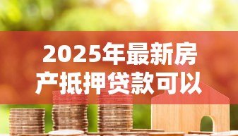 2025年最新房产抵押贷款可以几年:房产抵押最长能贷多少年 2025年最新房产抵押贷款可以几年:房产抵押最长能贷多少年