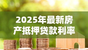2025年最新房产抵押贷款利率:2025年抵押贷利率最低能到多少 2025年最新房产抵押贷款利率:2025年抵押贷利率最低能到多少