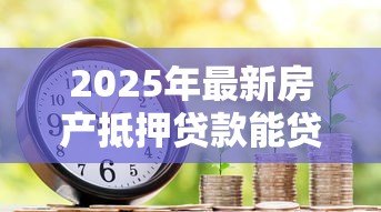 2025年最新房产抵押贷款能贷几年:房产抵押最长可申请多少年期限 2025年最新房产抵押贷款能贷几年:房产抵押最长可申请多少年期限