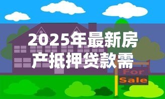 2025年最新房产抵押贷款需要哪些手续:办理房产抵押贷款需准备什么材料 2025年最新房产抵押贷款需要哪些手续:办理房产抵押贷款需准备什么材料