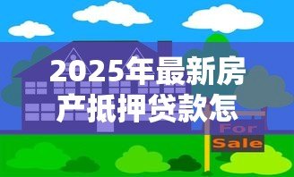 2025年最新房产抵押贷款怎么办理:办理房产抵押贷款有哪些步骤 2025年最新房产抵押贷款怎么办理:办理房产抵押贷款有哪些步骤