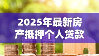 2025年最新房产抵押个人贷款:如何用房产申请个人贷款 2025年最新房产抵押个人贷款:如何用房产申请个人贷款