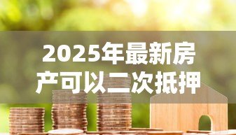 2025年最新房产可以二次抵押贷款:已抵押房产能否再次申请贷款 2025年最新房产可以二次抵押贷款:已抵押房产能否再次申请贷款