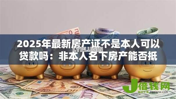 2025年最新房产证不是本人可以贷款吗:非本人名下房产能否抵押贷款 2025年最新房产证不是本人可以贷款吗:非本人名下房产能否抵押贷款