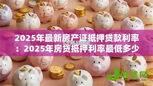 2025年最新房产证抵押贷款利率:2025年房贷抵押利率最低多少 2025年最新房产证抵押贷款利率:2025年房贷抵押利率最低多少