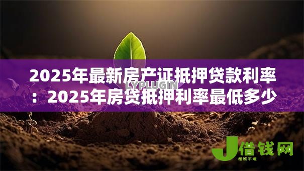 2025年最新房产证抵押贷款利率:2025年房贷抵押利率最低多少 2025年最新房产证抵押贷款利率:2025年房贷抵押利率最低多少