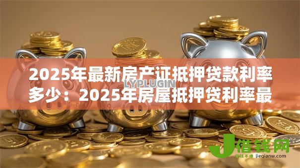 2025年最新房产证抵押贷款利率多少:2025年房屋抵押贷利率最低多少 2025年最新房产证抵押贷款利率多少:2025年房屋抵押贷利率最低多少
