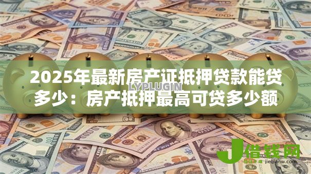 2025年最新房产证抵押贷款能贷多少:房产抵押最高可贷多少额度 2025年最新房产证抵押贷款能贷多少:房产抵押最高可贷多少额度