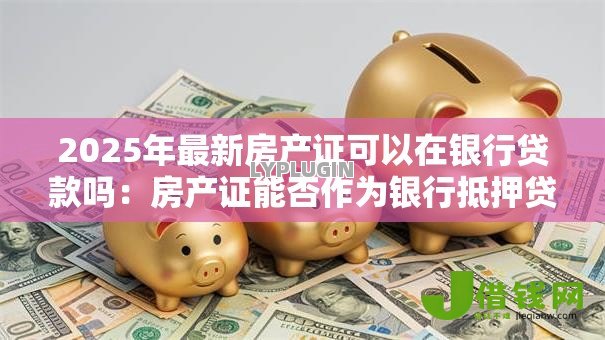 2025年最新房产证可以在银行贷款吗:房产证能否作为银行抵押贷款凭证 2025年最新房产证可以在银行贷款吗:房产证能否作为银行抵押贷款凭证