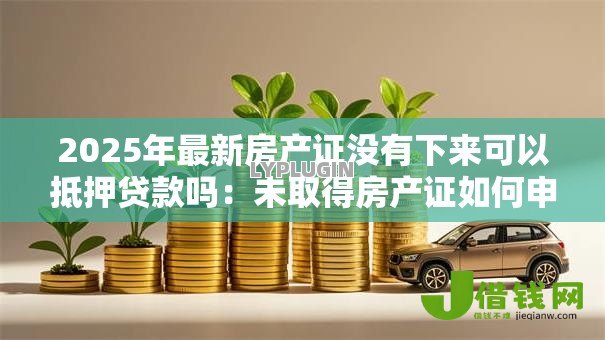 2025年最新房产证没有下来可以抵押贷款吗:未取得房产证如何申请抵押贷款 2025年最新房产证没有下来可以抵押贷款吗:未取得房产证如何申请抵押贷款