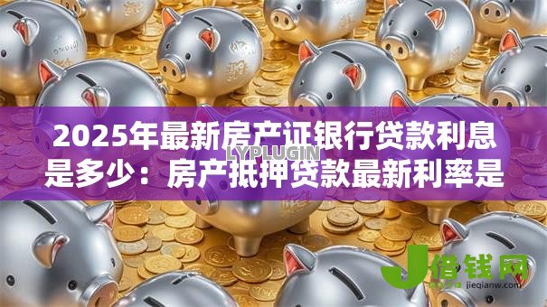 2025年最新房产证银行贷款利息是多少:房产抵押贷款最新利率是多少 2025年最新房产证银行贷款利息是多少:房产抵押贷款最新利率是多少
