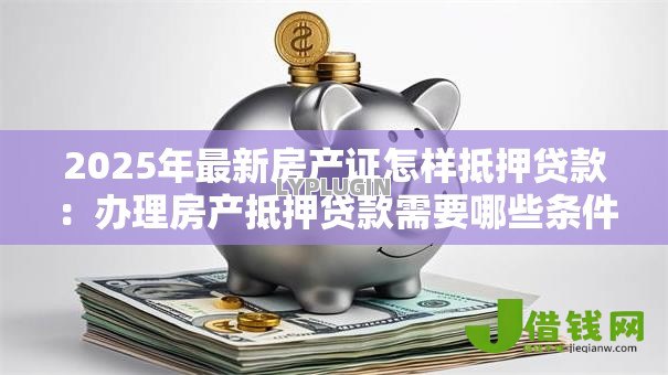 2025年最新房产证怎样抵押贷款:办理房产抵押贷款需要哪些条件 2025年最新房产证怎样抵押贷款:办理房产抵押贷款需要哪些条件