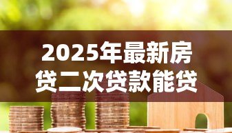 2025年最新房贷二次贷款能贷多少:房产二次抵押最高可贷额度是多少 2025年最新房贷二次贷款能贷多少:房产二次抵押最高可贷额度是多少