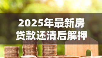2025年最新房贷款还清后解押流程：房贷结清后如何解除房产抵押