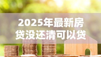 2025年最新房贷没还清可以贷款吗:未结清房贷能否再次申请贷款 2025年最新房贷没还清可以贷款吗:未结清房贷能否再次申请贷款