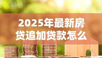 2025年最新房贷追加贷款怎么贷的:房贷如何申请增加贷款额度 2025年最新房贷追加贷款怎么贷的:房贷如何申请增加贷款额度