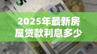 2025年最新房屋贷款利息多少：房贷利率2025年最新标准是多少？