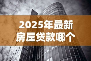 2025年最新房屋贷款哪个银行好：申请房贷如何挑选最优惠的银行